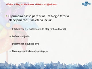 Oficina – Blog no Wordpress - Básico >> @valreiss




 O primeiro passo para criar um blog é fazer o
  planejamento. Essa etapa inclui:

   – Estabelecer o tema/assunto do blog (linha editorial)

   – Definir o objetivo

   – Determinar o público alvo

   – Fixar a periodicidade de postagem
 
