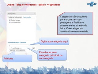 Oficina – Blog no Wordpress - Básico >> @valreiss




                                                   Categorias são assuntos
                                                   para organizar suas
                                                   postagens e facilitar o
                                                   acesso a elas através de
                                                   links. Crie categorias,
                                                   quantas forem necessária.



                                 Digite sua categoria aqui.



                               Escolha se será
                               categoria principal ou
Adicione                       subcategoria
 