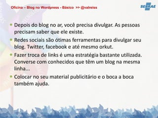 Oficina – Blog no Wordpress - Básico >> @valreiss




 Depois do blog no ar, você precisa divulgar. As pessoas
  precisam saber que ele existe.
 Redes sociais são ótimas ferramentas para divulgar seu
  blog. Twitter, facebook e até mesmo orkut.
 Fazer troca de links é uma estratégia bastante utilizada.
  Converse com conhecidos que têm um blog na mesma
  linha...
 Colocar no seu material publicitário e o boca a boca
  também ajuda.
 