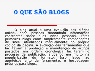 O blog atual é uma evolução dos diários online, onde pessoas mantinham informações constantes sobre suas vidas pessoais. Estes primeiros blogs eram simplesmente componentes de sites, atualizados manualmente no próprio código da página. A evolução das ferramentas que facilitavam a produção e manutenção de artigos postados em ordem cronológica facilitaram o processo de publicação, ajudando em muito na popularização do formato. Isso levou ao aperfeiçoamento de ferramentas e hospedagem próprios para blogs.  O que são blogs 