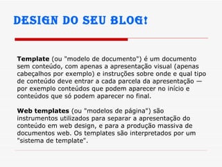 Design do seu Blog! Template  (ou "modelo de documento") é um documento sem conteúdo, com apenas a apresentação visual (apenas cabeçalhos por exemplo) e instruções sobre onde e qual tipo de conteúdo deve entrar a cada parcela da apresentação — por exemplo conteúdos que podem aparecer no início e conteúdos que só podem aparecer no final. Web templates  (ou "modelos de página") são instrumentos utilizados para separar a apresentação do conteúdo em web design, e para a produção massiva de documentos web. Os templates são interpretados por um "sistema de template". 