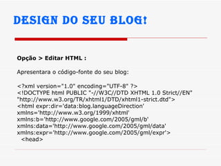 Design do seu Blog! Opção > Editar HTML : Apresentara o código-fonte do seu blog:   <?xml version="1.0" encoding="UTF-8" ?> <!DOCTYPE html PUBLIC "-//W3C//DTD XHTML 1.0 Strict//EN" "http://www.w3.org/TR/xhtml1/DTD/xhtml1-strict.dtd"> <html expr:dir='data:blog.languageDirection' xmlns='http://www.w3.org/1999/xhtml' xmlns:b='http://www.google.com/2005/gml/b' xmlns:data='http://www.google.com/2005/gml/data' xmlns:expr='http://www.google.com/2005/gml/expr'> <head> 