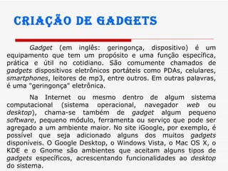 Criação de gadgets Gadget  (em inglês:  geringonça, dispositivo ) é um equipamento que tem um propósito e uma função específica, prática e útil no cotidiano. São comumente chamados de  gadgets  dispositivos eletrônicos portáteis como PDAs, celulares,  smartphones , leitores de mp3, entre outros. Em outras palavras, é uma "geringonça" eletrônica.  Na Internet ou mesmo dentro de algum sistema computacional (sistema operacional, navegador  web  ou  desktop ), chama-se também de  gadget  algum pequeno  software , pequeno módulo, ferramenta ou serviço que pode ser agregado a um ambiente maior. No site iGoogle, por exemplo, é possível que seja adicionado alguns dos muitos  gadgets  disponíveis. O Google Desktop, o Windows Vista, o Mac OS X, o KDE e o Gnome são ambientes que aceitam alguns tipos de  gadgets  específicos, acrescentando funcionalidades ao  desktop  do sistema.  