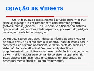Criação de widgets Um widget, que possivelmente é a fusão entre windows (janela) e gadget, é um componente com interface gráfica (botões, menus, janelas...) e que permite adicionar ao sistema operacional uma funcionalidade específica, por exemplo, widgets de relógio, previsão do tempo, etc.  Os widgets são de dois tipos: de baixo nível e de alto nível. Os de baixo nível, de acordo com a wikipedia, "são utilizados para a confeccção do sistema operacional e fazem parte do núcleo do sistema". Já os de alto nível "seriam os objetos finais propriamente ditos. Muitas vezes fazem referências a objetos de baixo nível fornecidos pelo comando do sistema operacional. Estes objetos são facilmente encontrados em bibliotecas de desenvolvimento (toolkit) ou em frameworks".  