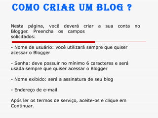 Nesta  página,  você  deverá  criar  a  sua  conta  no  Blogger.  Preencha  os  campos solicitados: - Nome de usuário: você utilizará sempre que quiser acessar o Blogger - Senha: deve possuir no mínimo 6 caracteres e será usada sempre que quiser acessar o Blogger - Nome exibido: será a assinatura de seu blog - Endereço de e-mail Após ler os termos de serviço, aceite-os e clique em Continuar . Como Criar um Blog ? 