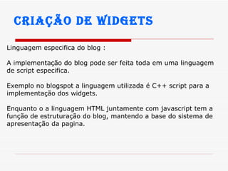 Criação de widgets Linguagem especifica do blog : A implementação do blog pode ser feita toda em uma linguagem de script especifica. Exemplo no blogspot a linguagem utilizada é C++ script para a implementação dos widgets. Enquanto o a linguagem HTML juntamente com javascript tem a função de estruturação do blog, mantendo a base do sistema de apresentação da pagina. 
