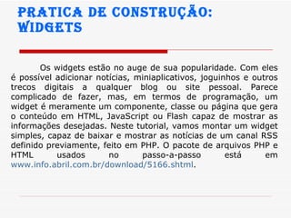 Pratica de construção:  widgets Os widgets estão no auge de sua popularidade. Com eles é possível adicionar notícias, miniaplicativos, joguinhos e outros trecos digitais a qualquer blog ou site pessoal. Parece complicado de fazer, mas, em termos de programação, um widget é meramente um componente, classe ou página que gera o conteúdo em HTML, JavaScript ou Flash capaz de mostrar as informações desejadas. Neste tutorial, vamos montar um widget simples, capaz de baixar e mostrar as notícias de um canal RSS definido previamente, feito em PHP. O pacote de arquivos PHP e HTML usados no passo-a-passo está em  www.info.abril.com.br/download/5166.shtml .  