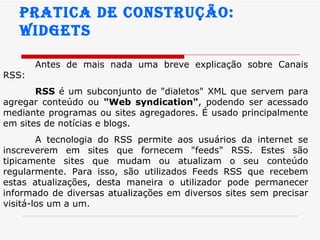 Pratica de construção:  widgets Antes de mais nada uma breve explicação sobre Canais RSS: RSS  é um subconjunto de "dialetos" XML que servem para agregar conteúdo ou  "Web syndication" , podendo ser acessado mediante programas ou sites agregadores. É usado principalmente em sites de notícias e blogs.  A tecnologia do RSS permite aos usuários da internet se inscreverem em sites que fornecem "feeds" RSS. Estes são tipicamente sites que mudam ou atualizam o seu conteúdo regularmente. Para isso, são utilizados Feeds RSS que recebem estas atualizações, desta maneira o utilizador pode permanecer informado de diversas atualizações em diversos sites sem precisar visitá-los um a um.  