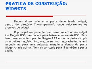 Pratica de construção:  widgets Depois disso, crie uma pasta denominada widget, dentro do diretório C:\wamp\www\, onde colocaremos os arquivos do widget.  O principal componente que usaremos em nosso widget é o Magpie RSS, um pacote para baixar e ler canais RSS. Para isso, descompacte o pacote Magpie RSS em uma pasta e copie os arquivos rss_fetch.inc, rss_parser.inc, rss_cache.inc e and rss_utils.inc para uma subpasta magpierss dentro da pasta widget criada acima. Além disso, copie para lá também a pasta extlib.  