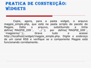 Pratica de construção:  widgets Copie, agora, para a pasta widget, o arquivo magpie_simple.php, que está na pasta scripts do pacote do Magpie. Edite o arquivo, substituindo a linha define(´MAGPIE_DIR´, ´../´); por define(´MAGPIE_DIR´, ´magpierss/´);. Grave tudo e acesse http://localhost/widget/magpie_simple.php. Digite o endereço de um canal RSS e verifique se o componente Magpie está funcionando corretamente.  
