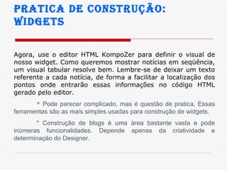 Pratica de construção:  widgets Agora, use o editor HTML KompoZer para definir o visual de nosso widget. Como queremos mostrar notícias em seqüência, um visual tabular resolve bem. Lembre-se de deixar um texto referente a cada notícia, de forma a facilitar a localização dos pontos onde entrarão essas informações no código HTML gerado pelo editor.   *  Pode parecer complicado, mas é questão de pratica. Essas ferramentas são as mais simples usadas para construção de widgets. * Construção de blogs é uma área bastante vasta e pode inúmeras funcionalidades. Depende apenas da criatividade e determinação do Designer. 