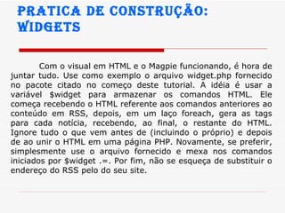 Pratica de construção:  widgets Com o visual em HTML e o Magpie funcionando, é hora de juntar tudo. Use como exemplo o arquivo widget.php fornecido no pacote citado no começo deste tutorial. A idéia é usar a variável $widget para armazenar os comandos HTML. Ele começa recebendo o HTML referente aos comandos anteriores ao conteúdo em RSS, depois, em um laço foreach, gera as tags para cada notícia, recebendo, ao final, o restante do HTML. Ignore tudo o que vem antes de (incluindo o próprio) e depois de ao unir o HTML em uma página PHP. Novamente, se preferir, simplesmente use o arquivo fornecido e mexa nos comandos iniciados por $widget .=. Por fim, não se esqueça de substituir o endereço do RSS pelo do seu site.  