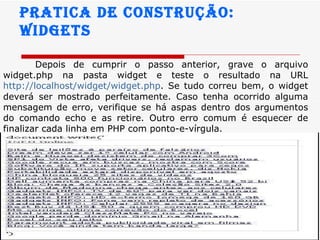 Pratica de construção:  widgets Depois de cumprir o passo anterior, grave o arquivo widget.php na pasta widget e teste o resultado na URL  http://localhost / widget / widget . php . Se tudo correu bem, o widget deverá ser mostrado perfeitamente. Caso tenha ocorrido alguma mensagem de erro, verifique se há aspas dentro dos argumentos do comando echo e as retire. Outro erro comum é esquecer de finalizar cada linha em PHP com ponto-e-vírgula.   