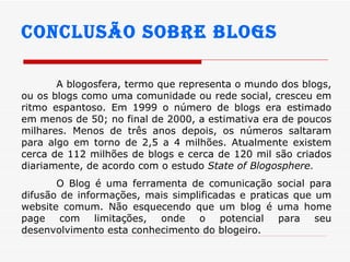 Conclusão sobre blogs A blogosfera, termo que representa o mundo dos blogs, ou os blogs como uma comunidade ou rede social, cresceu em ritmo espantoso. Em 1999 o número de blogs era estimado em menos de 50; no final de 2000, a estimativa era de poucos milhares. Menos de três anos depois, os números saltaram para algo em torno de 2,5 a 4 milhões. Atualmente existem cerca de 112 milhões de blogs e cerca de 120 mil são criados diariamente, de acordo com o estudo  State of Blogosphere . O Blog é uma ferramenta de comunicação social para difusão de informações, mais simplificadas e praticas que um website comum. Não esquecendo que um blog é uma home page com limitações, onde o potencial para seu desenvolvimento esta conhecimento do blogeiro. 