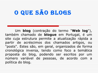 Um  blog  (contração do termo &quot; Web log &quot;), também chamado de  blogue  em Portugal, é um site cuja estrutura permite a atualização rápida a partir de acréscimos dos chamados artigos, ou &quot;posts&quot;. Estes são, em geral, organizados de forma cronológica inversa, tendo como foco a temática proposta do blog, podendo ser escritos por um número variável de pessoas, de acordo com a política do blog.  O que são blogs 