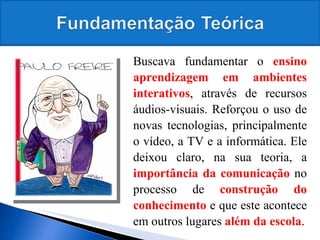 Buscava fundamentar o  ensino aprendizagem em ambientes interativos , através de recursos áudios-visuais. Reforçou o uso de novas tecnologias, principalmente o vídeo, a TV e a informática. Ele deixou claro, na sua teoria, a  importância da comunicação  no processo de  construção do conhecimento  e que este acontece em outros lugares  além da escola . 