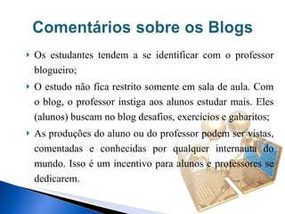 Os estudantes tendem a se identificar com o professor blogueiro; O estudo não fica restrito somente em sala de aula. Com o blog, o professor instiga aos alunos estudar mais. Eles (alunos) buscam no blog desafios, exercícios e gabaritos; As produções do aluno ou do professor podem ser vistas, comentadas e conhecidas por qualquer internauta do mundo. Isso é um incentivo para alunos e professores se dedicarem.  