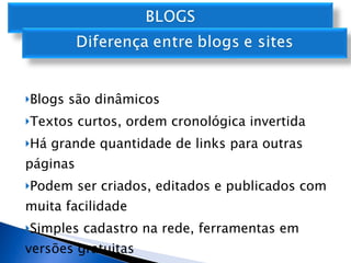 Blogs são dinâmicos Textos curtos, ordem cronológica invertida Há grande quantidade de links para outras páginas Podem ser criados, editados e publicados com muita facilidade Simples cadastro na rede, ferramentas em versões gratuitas 
