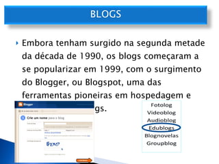 Embora tenham surgido na segunda metade da década de 1990, os blogs começaram a se popularizar em 1999, com o surgimento do Blogger, ou Blogspot, uma das ferramentas pioneiras em hospedagem e publicação de blogs.  