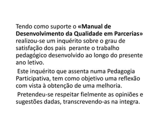 Tendo como suporte o «Manual de
Desenvolvimento da Qualidade em Parcerias»
realizou-se um inquérito sobre o grau de
satisfação dos pais perante o trabalho
pedagógico desenvolvido ao longo do presente
ano letivo.
 Este inquérito que assenta numa Pedagogia
Participativa, tem como objetivo uma reflexão
com vista à obtenção de uma melhoria.
 Pretendeu-se respeitar fielmente as opiniões e
sugestões dadas, transcrevendo-as na integra.
 