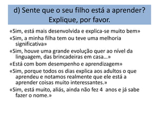 d) Sente que o seu filho está a aprender?
            Explique, por favor.
«Sim, está mais desenvolvida e explica-se muito bem»
«Sim, a minha filha tem ou teve uma melhoria
  significativa»
«Sim, houve uma grande evolução quer ao nível da
  linguagem, das brincadeiras em casa…»
«Está com bom desempenho e aprendizagem»
«Sim, porque todos os dias explica aos adultos o que
  aprendeu e notamos realmente que ele está a
  aprender coisas muito interessantes.»
«Sim, está muito, aliás, ainda não fez 4 anos e já sabe
  fazer o nome.»
 