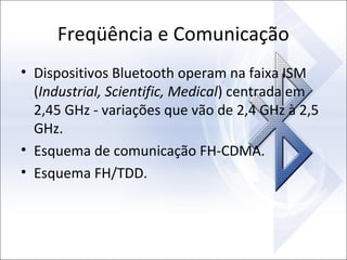 Freqüência e Comunicação
• Dispositivos Bluetooth operam na faixa ISM
(Industrial, Scientific, Medical) centrada em
2,45 GHz - variações que vão de 2,4 GHz à 2,5
GHz.
• Esquema de comunicação FH-CDMA.
• Esquema FH/TDD.

 