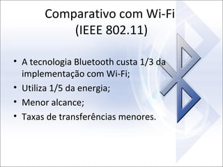 Comparativo com Wi-Fi
(IEEE 802.11)
• A tecnologia Bluetooth custa 1/3 da
implementação com Wi-Fi;
• Utiliza 1/5 da energia;
• Menor alcance;
• Taxas de transferências menores.

 