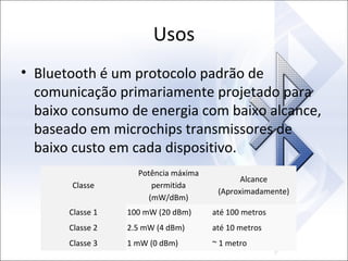Usos
• Bluetooth é um protocolo padrão de
comunicação primariamente projetado para
baixo consumo de energia com baixo alcance,
baseado em microchips transmissores de
baixo custo em cada dispositivo.
Classe

Potência máxima
permitida
(mW/dBm)

Alcance
(Aproximadamente)

Classe 1

100 mW (20 dBm)

até 100 metros

Classe 2

2.5 mW (4 dBm)

até 10 metros

Classe 3

1 mW (0 dBm)

~ 1 metro

 
