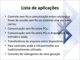 Lista de aplicações
• Controle sem fio e comunicação entre celulares e
fones de ouvido sem fio ou sistemas viva voz para
carros;
• Comunicação sem fio entre PCs;
• Comunicação sem fio entre PCs e dispositivos de
entrada e saída;
• Transferência de arquivos entre dispositivos;
• Para controles onde o infravermelho era
tradicionalmente utilizado;
• Consoles de videogames da nova geração

 