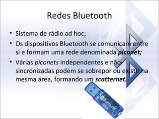 Redes Bluetooth
• Sistema de rádio ad hoc;
• Os dispositivos Bluetooth se comunicam entre
si e formam uma rede denominada piconet;
• Várias piconets independentes e nãosincronizadas podem se sobrepor ou existir na
mesma área, formando um scatternet.

 