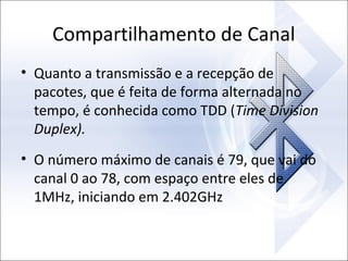 Compartilhamento de Canal
• Quanto a transmissão e a recepção de
pacotes, que é feita de forma alternada no
tempo, é conhecida como TDD (Time Division
Duplex).
• O número máximo de canais é 79, que vai do
canal 0 ao 78, com espaço entre eles de
1MHz, iniciando em 2.402GHz

 