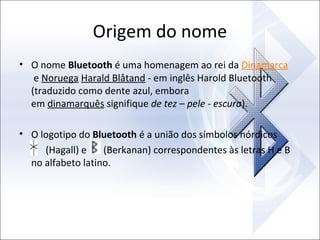 Origem do nome
• O nome Bluetooth é uma homenagem ao rei da Dinamarca
e Noruega Harald Blåtand - em inglês Harold Bluetooth
(traduzido como dente azul, embora
em dinamarquês signifique de tez – pele - escura).
• O logotipo do Bluetooth é a união dos símbolos nórdicos
(Hagall) e
(Berkanan) correspondentes às letras H e B
no alfabeto latino.

 