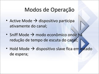 Modos de Operação
• Active Mode  dispositivo participa
ativamente do canal;
• Sniff Mode  modo econômico onde há
redução de tempo de escuta do canal;
• Hold Mode  dispositivo slave fica em estado
de espera;

 
