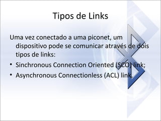 Tipos de Links
Uma vez conectado a uma piconet, um
dispositivo pode se comunicar através de dois
tipos de links:
• Sinchronous Connection Oriented (SCO) link;
• Asynchronous Connectionless (ACL) link.

 