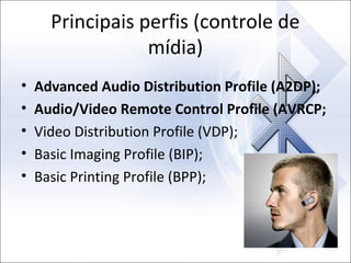 Principais perfis (controle de
mídia)
•
•
•
•
•

Advanced Audio Distribution Profile (A2DP);
Audio/Video Remote Control Profile (AVRCP;
Video Distribution Profile (VDP);
Basic Imaging Profile (BIP);
Basic Printing Profile (BPP);

 