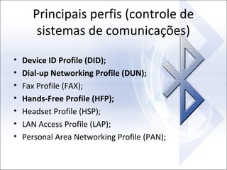 Principais perfis (controle de
sistemas de comunicações)
•
•
•
•
•
•
•

Device ID Profile (DID);
Dial-up Networking Profile (DUN);
Fax Profile (FAX);
Hands-Free Profile (HFP);
Headset Profile (HSP);
LAN Access Profile (LAP);
Personal Area Networking Profile (PAN);

 