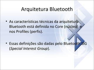 Arquitetura Bluetooth
• As características técnicas da arquitetura
Bluetooth está definida no Core (núcleo) e
nos Profiles (perfis).
• Essas definições são dadas pelo Bluetooth SIG
(Special Interest Group).

 
