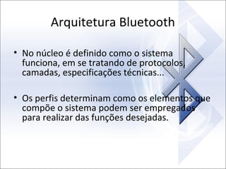 Arquitetura Bluetooth
• No núcleo é definido como o sistema
funciona, em se tratando de protocolos,
camadas, especificações técnicas...
• Os perfis determinam como os elementos que
compõe o sistema podem ser empregados
para realizar das funções desejadas.

 