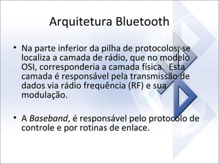 Arquitetura Bluetooth
• Na parte inferior da pilha de protocolos, se
localiza a camada de rádio, que no modelo
OSI, corresponderia a camada física. Esta
camada é responsável pela transmissão de
dados via rádio frequência (RF) e sua
modulação.
• A Baseband, é responsável pelo protocolo de
controle e por rotinas de enlace.

 