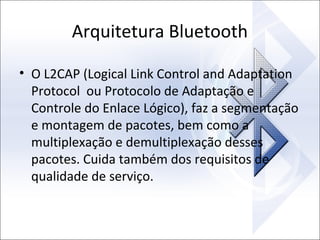 Arquitetura Bluetooth
• O L2CAP (Logical Link Control and Adaptation
Protocol ou Protocolo de Adaptação e
Controle do Enlace Lógico), faz a segmentação
e montagem de pacotes, bem como a
multiplexação e demultiplexação desses
pacotes. Cuida também dos requisitos de
qualidade de serviço.

 