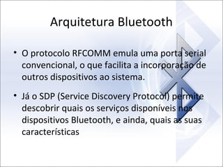 Arquitetura Bluetooth
• O protocolo RFCOMM emula uma porta serial
convencional, o que facilita a incorporação de
outros dispositivos ao sistema.
• Já o SDP (Service Discovery Protocol) permite
descobrir quais os serviços disponíveis nos
dispositivos Bluetooth, e ainda, quais as suas
características

 