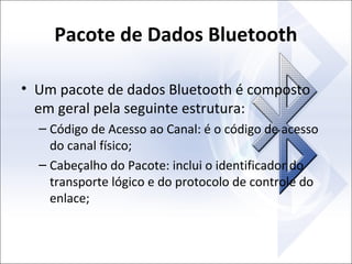Pacote de Dados Bluetooth
• Um pacote de dados Bluetooth é composto
em geral pela seguinte estrutura:
– Código de Acesso ao Canal: é o código de acesso
do canal físico;
– Cabeçalho do Pacote: inclui o identificador do
transporte lógico e do protocolo de controle do
enlace;

 