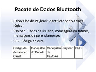 Pacote de Dados Bluetooth
– Cabeçalho do Payload: identificador do enlace
lógico;
– Payload: Dados de usuário, mensagens ou frames,
mensagens de gerenciamento;
– CRC: Código de erro.

 
