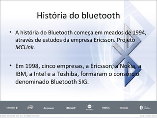 História do bluetooth
• A história do Bluetooth começa em meados de 1994,
através de estudos da empresa Ericsson. Projeto
MCLink.

• Em 1998, cinco empresas, a Ericsson, a Nokia, a
IBM, a Intel e a Toshiba, formaram o consórcio
denominado Bluetooth SIG.

 