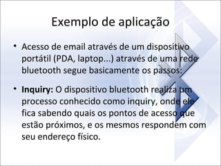 Exemplo de aplicação
• Acesso de email através de um dispositivo
portátil (PDA, laptop...) através de uma rede
bluetooth segue basicamente os passos:
• Inquiry: O dispositivo bluetooth realiza um
processo conhecido como inquiry, onde ele
fica sabendo quais os pontos de acesso que
estão próximos, e os mesmos respondem com
seu endereço físico.

 