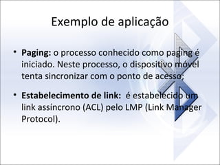 Exemplo de aplicação
• Paging: o processo conhecido como paging é
iniciado. Neste processo, o dispositivo móvel
tenta sincronizar com o ponto de acesso;
• Estabelecimento de link: é estabelecido um
link assíncrono (ACL) pelo LMP (Link Manager
Protocol).

 