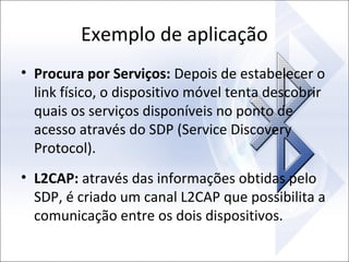 Exemplo de aplicação
• Procura por Serviços: Depois de estabelecer o
link físico, o dispositivo móvel tenta descobrir
quais os serviços disponíveis no ponto de
acesso através do SDP (Service Discovery
Protocol).
• L2CAP: através das informações obtidas pelo
SDP, é criado um canal L2CAP que possibilita a
comunicação entre os dois dispositivos.

 