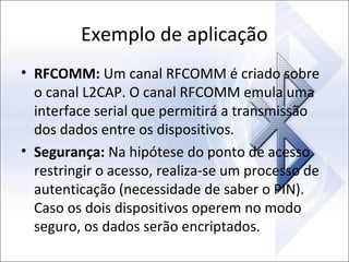 Exemplo de aplicação
• RFCOMM: Um canal RFCOMM é criado sobre
o canal L2CAP. O canal RFCOMM emula uma
interface serial que permitirá a transmissão
dos dados entre os dispositivos.
• Segurança: Na hipótese do ponto de acesso
restringir o acesso, realiza-se um processo de
autenticação (necessidade de saber o PIN).
Caso os dois dispositivos operem no modo
seguro, os dados serão encriptados.

 