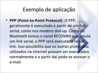 Exemplo de aplicação
• PPP (Point-to-Point Protocol): O PPP,
geralmente é executado a partir de um link
serial, como nos modens dial-up. Como no
Bluetooth temos o canal RFCOMM que emula
um link serial, o PPP será executado nesse
link. Isso possibilita que os outros protocolos
utilizados na internet possam ser executados
normalmente e a partir daí pode-se acessar o
e-mail.

 