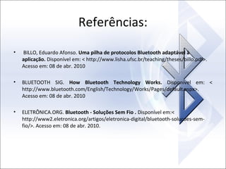 Referências:
•

BILLO, Eduardo Afonso. Uma pilha de protocolos Bluetooth adaptável à
aplicação. Disponível em: < http://www.lisha.ufsc.br/teaching/theses/billo.pdf>.
Acesso em: 08 de abr. 2010

•

BLUETOOTH SIG. How Bluetooth Technology Works. Disponível em: <
http://www.bluetooth.com/English/Technology/Works/Pages/default.aspx>.
Acesso em: 08 de abr. 2010

•

ELETRÔNICA.ORG. Bluetooth - Soluções Sem Fio . Disponível em:<
http://www2.eletronica.org/artigos/eletronica-digital/bluetooth-solucoes-semfio/>. Acesso em: 08 de abr. 2010.

 